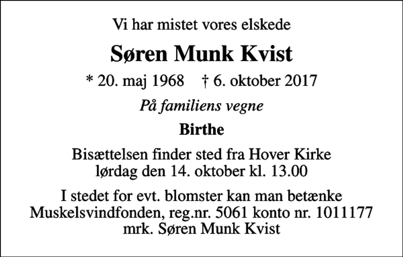 <p>Vi har mistet vores elskede<br />Søren Munk Kvist<br />* 20. maj 1968 ✝ 6. oktober 2017<br />På familiens vegne<br />Birthe<br />Bisættelsen finder sted fra Hover Kirke lørdag den 14. oktober kl. 13.00<br />I stedet for evt. blomster kan man betænke<br />Muskelsvindfonden Reg.nr.5061kontonr.1011177mrk. Søren Munk<br />Kvist</p>