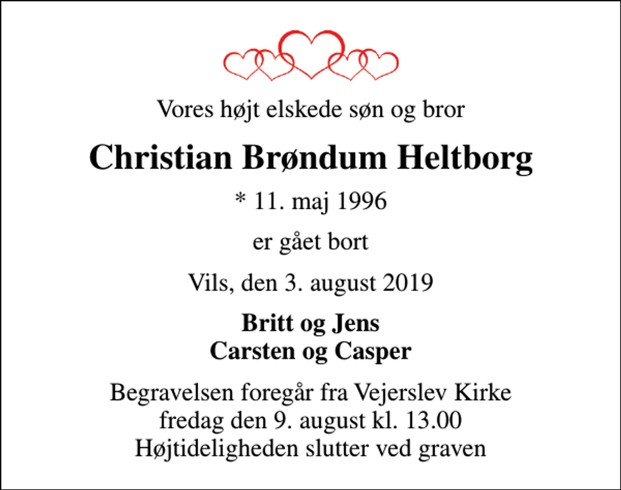 <p>Vores højt elskede søn og bror<br />Christian Brøndum Heltborg<br />* 11. maj 1996<br />er gået bort<br />Vils, den 3. august 2019<br />Britt og Jens Carsten og Casper<br />Begravelsen foregår fra Vejerslev Kirke fredag den 9. august kl. 13.00 Højtideligheden slutter ved graven</p>