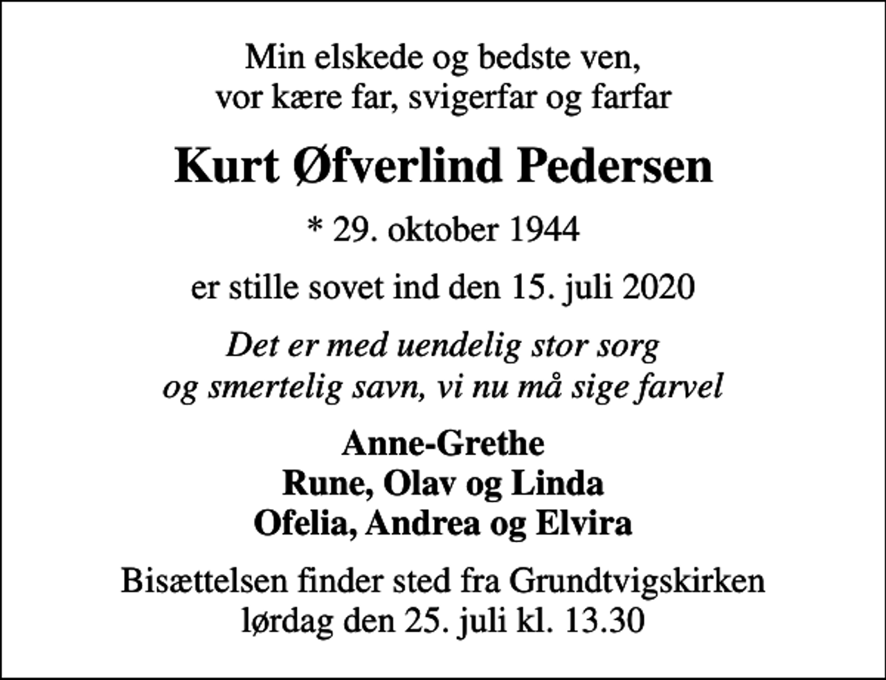 <p>Min elskede og bedste ven, vor kære far, svigerfar og farfar<br />Kurt Øfverlind Pedersen<br />* 29. oktober 1944<br />er stille sovet ind den 15. juli 2020<br />Det er med uendelig stor sorg og smertelig savn, vi nu må sige farvel<br />Anne-Grethe Rune, Olav og Linda Ofelia, Andrea og Elvira<br />Bisættelsen finder sted fra Grundtvigskirken lørdag den 25. juli kl. 13.30</p>