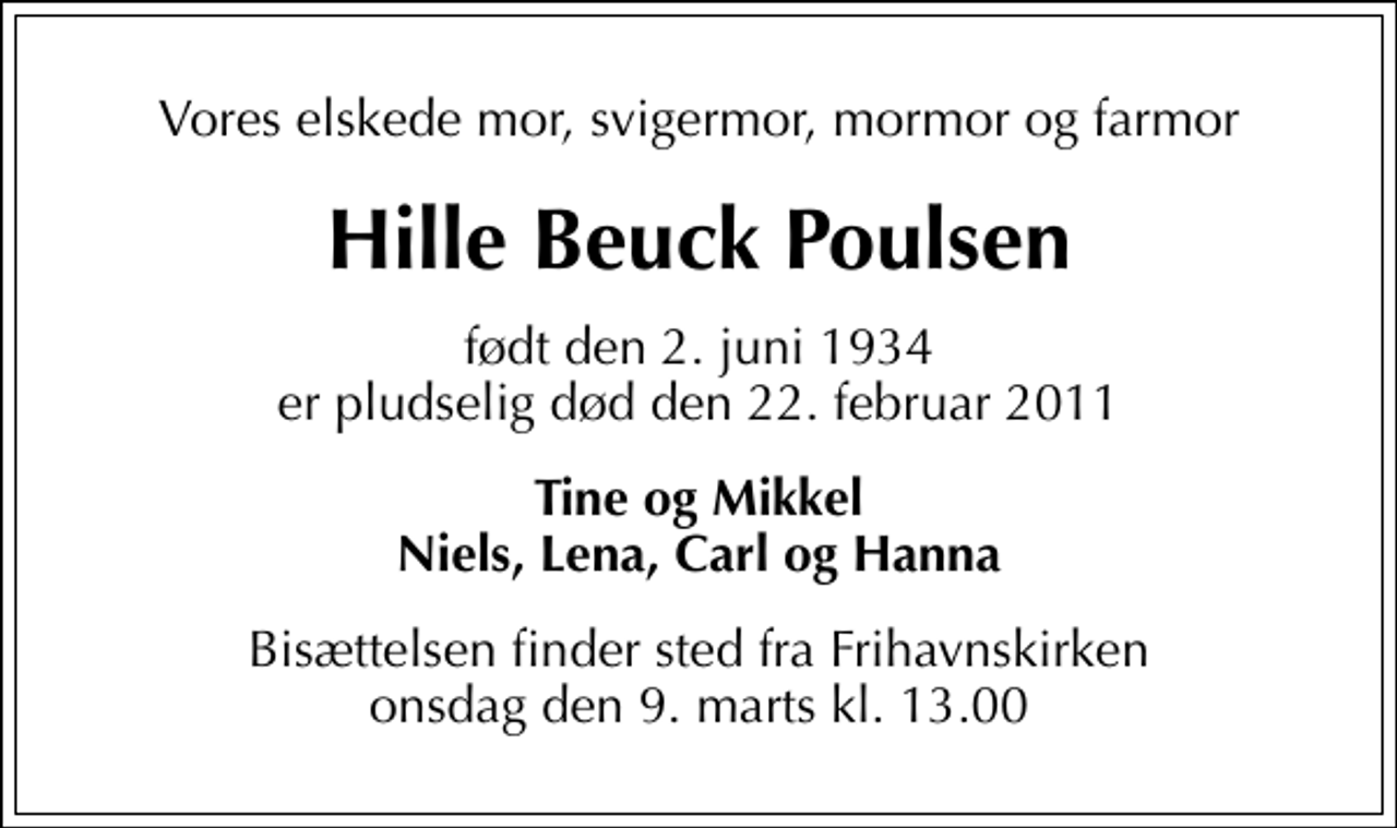<p>Vores elskede mor, svigermor, mormor og farmor<br />Hille Beuck Poulsen<br />født den 2. juni 1934 er pludselig død den 22. februar 2011<br />Tine og Mikkel Niels, Lena, Carl og Hanna<br />Bisættelsen finder sted fra Frihavnskirken onsdag den 9. marts kl. 13.00</p>