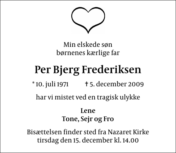 <p>Min elskede søn børnenes kærlige far<br />Per Bjerg Frederiksen<br />* 10. juli 1971 ✝ 5. december 2009<br />har vi mistet ved en tragisk ulykke<br />Lene Tone, Sejr og Fro<br />Bisættelsen finder sted fra Nazaret Kirke tirsdag den 15. december kl. 14.00</p>