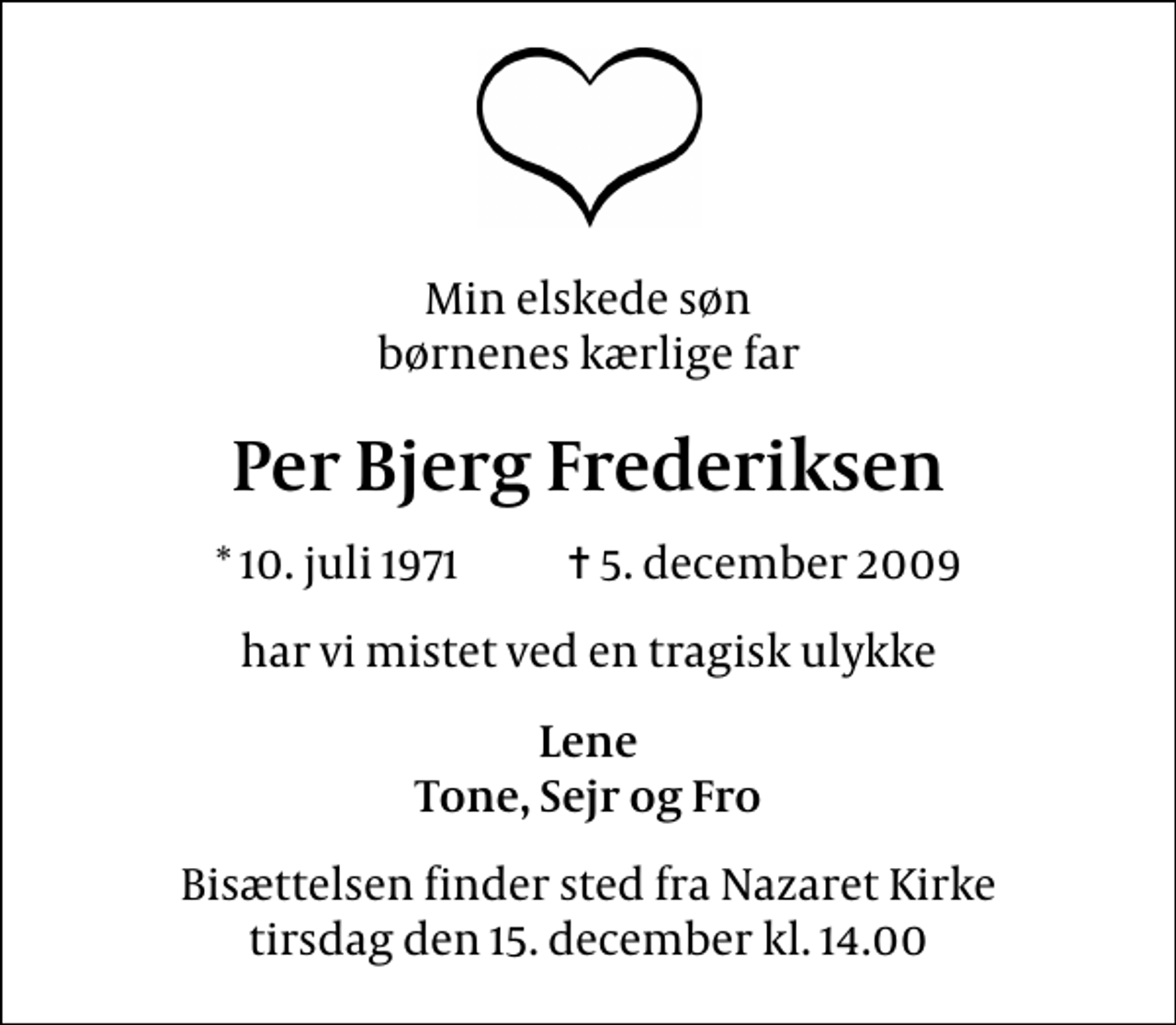 <p>Min elskede søn børnenes kærlige far<br />Per Bjerg Frederiksen<br />* 10. juli 1971 ✝ 5. december 2009<br />har vi mistet ved en tragisk ulykke<br />Lene Tone, Sejr og Fro<br />Bisættelsen finder sted fra Nazaret Kirke tirsdag den 15. december kl. 14.00</p>