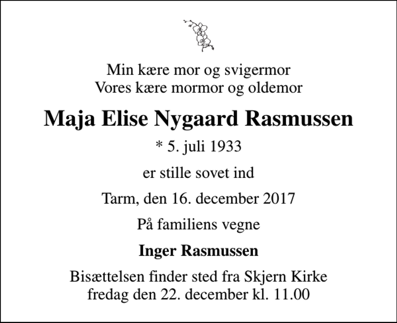 <p>Min kære mor og svigermor Vores kære mormor og oldemor<br />Maja Elise Nygaard Rasmussen<br />* 5. juli 1933<br />er stille sovet ind<br />Tarm, den 16. december 2017<br />På familiens vegne<br />Inger Rasmussen<br />Bisættelsen finder sted fra Skjern Kirke fredag den 22. december kl. 11.00</p>