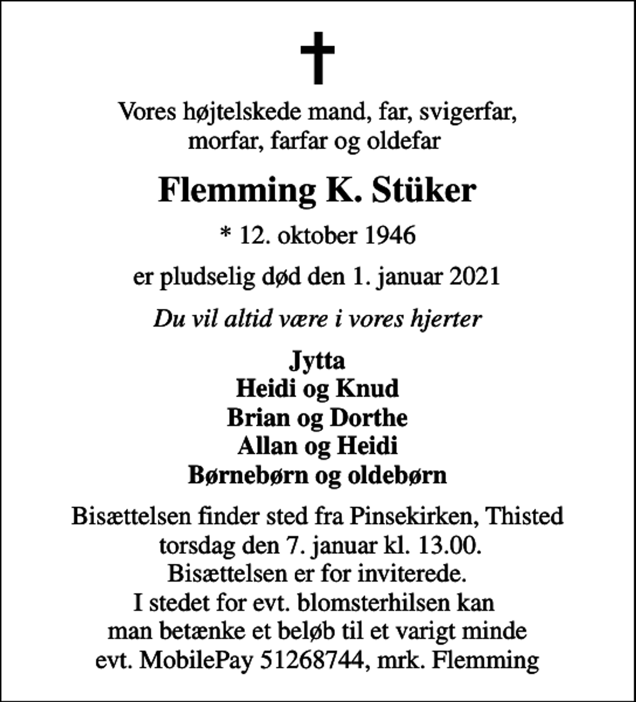 <p>Vores højtelskede mand, far, svigerfar, morfar, farfar og oldefar<br />Flemming K. Stüker<br />* 12. oktober 1946<br />er pludselig død den 1. januar 2021<br />Du vil altid være i vores hjerter<br />Jytta Heidi og Knud Brian og Dorthe Allan og Heidi Børnebørn og oldebørn<br />Bisættelsen finder sted fra Pinsekirken, Thisted torsdag den 7. januar kl. 13.00. Bisættelsen er for inviterede. I stedet for evt. blomsterhilsen kan man betænke et beløb til et varigt minde evt. MobilePay 51268744, mrk. Flemming</p>