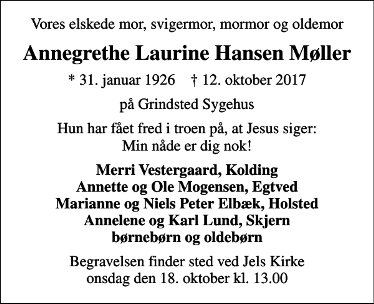 <p>Vores elskede mor, svigermor, mormor og oldemor<br />Annegrethe Laurine Hansen Møller<br />* 31. januar 1926 ✝ 12. oktober 2017<br />på Grindsted Sygehus<br />Hun har fået fred i troen på, at Jesus siger: Min nåde er dig nok!<br />Merri Vestergaard, Kolding Annette og Ole Mogensen, Egtved Marianne og Niels Peter Elbæk, Holsted Annelene og Karl Lund, Skjern børnebørn og oldebørn<br />Begravelsen finder sted ved Jels Kirke onsdag den 18. oktober kl. 13.00</p>
