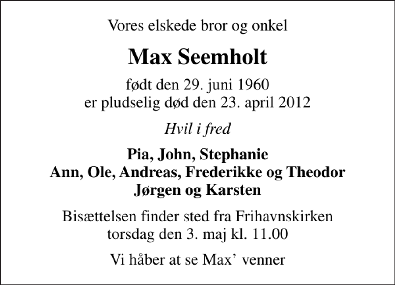 <p>Vores elskede bror og onkel<br />Max Seemholt<br />født den 29. juni 1960 er pludselig død den 23. april 2012<br />Hvil i fred<br />Pia, John, Stephanie Ann, Ole, Andreas, Frederikke og Theodor Jørgen og Karsten<br />Bisættelsen finder sted fra Frihavnskirken torsdag den 3. maj kl. 11.00<br />Vi håber at se Max venner</p>