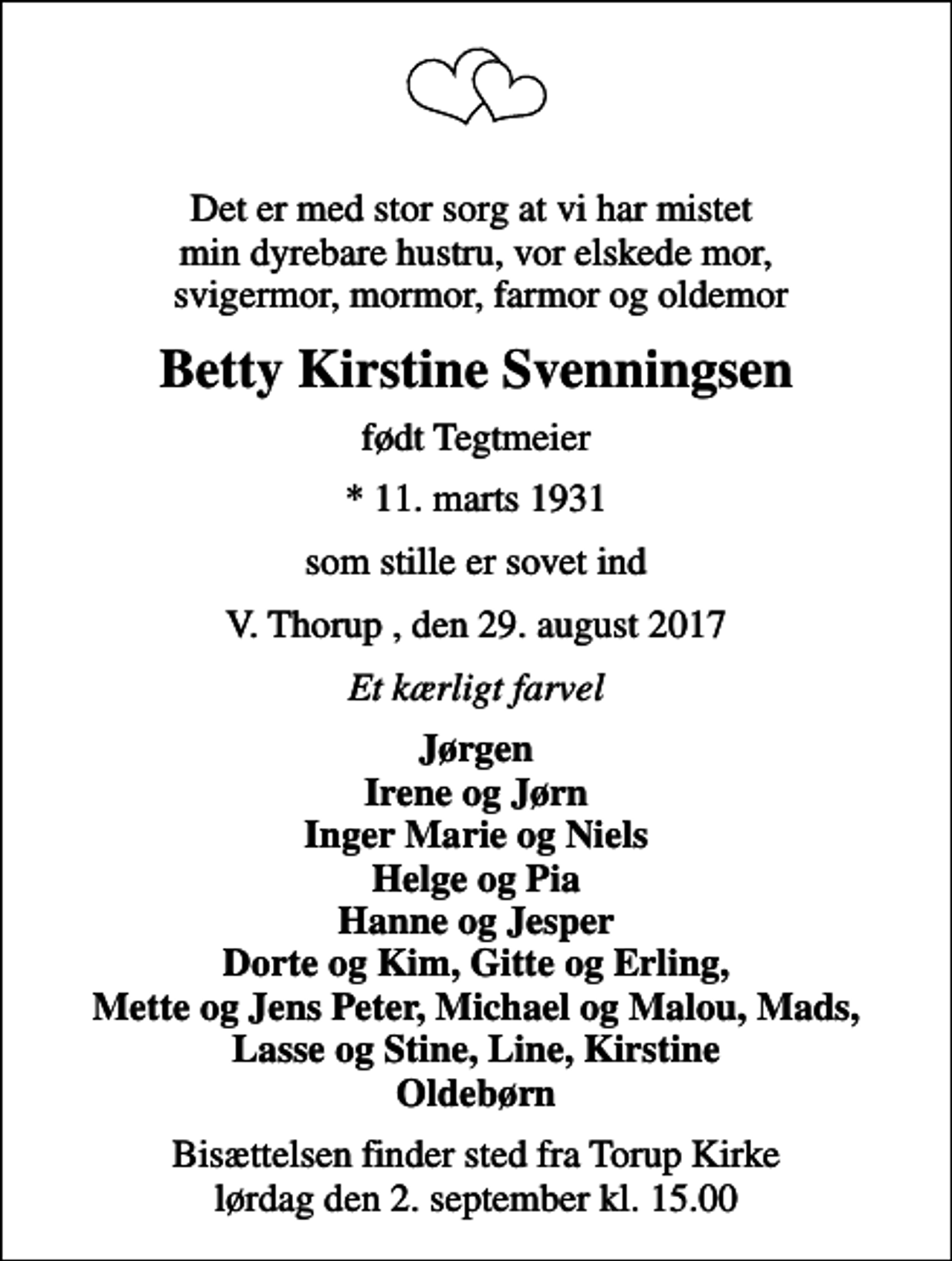 <p>Det er med stor sorg at vi har mistet min dyrebare hustru, vor elskede mor, svigermor, mormor, farmor og oldemor<br />Betty Kirstine Svenningsen<br />født Tegtmeier<br />* 11. marts 1931<br />som stille er sovet ind<br />V. Thorup , den 29. august 2017<br />Et kærligt farvel<br />Jørgen Irene og Jørn Inger Marie og Niels Helge og Pia Hanne og Jesper Dorte og Kim, Gitte og Erling, Mette og Jens Peter, Michael og Malou, Mads, Lasse og Stine, Line, Kirstine Oldebørn<br />Bisættelsen finder sted fra Torup Kirke lørdag den 2. september kl. 15.00</p>