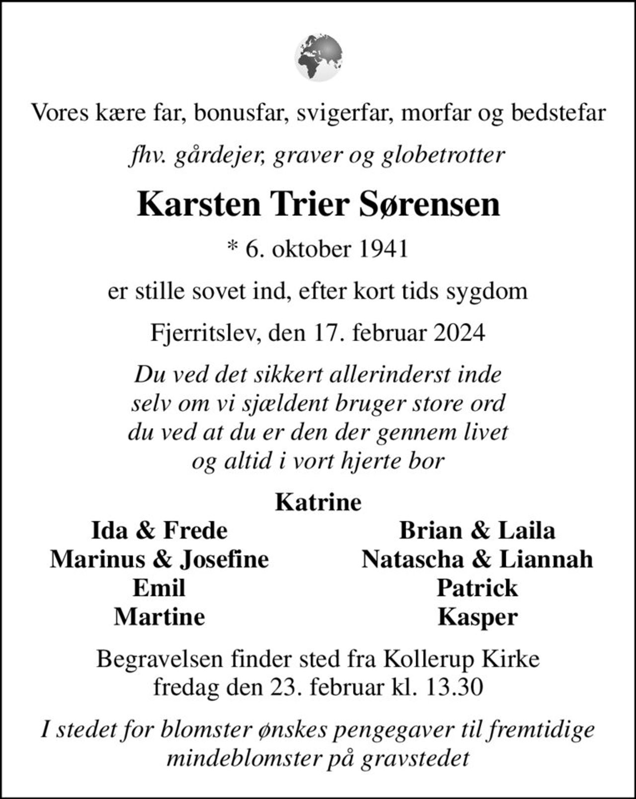 Vores kære far, bonusfar, svigerfar, morfar og bedstefar
fhv. gårdejer, graver og globetrotter
Karsten Trier Sørensen
* 6. oktober 1941
er stille sovet ind, efter kort tids sygdom
Fjerritslev, den 17. februar 2024
Du ved det sikkert allerinderst inde selv om vi sjældent bruger store ord du ved at du er den der gennem livet og altid i vort hjerte bor
Katrine
Ida & Frede
Brian & Laila
Marinus & Josefine
Natascha & Liannah
Emil
Patrick
Martine
Kasper
Begravelsen finder sted fra Kollerup Kirke  fredag den 23. februar kl. 13.30 
I stedet for blomster ønskes pengegaver til fremtidige mindeblomster på gravstedet