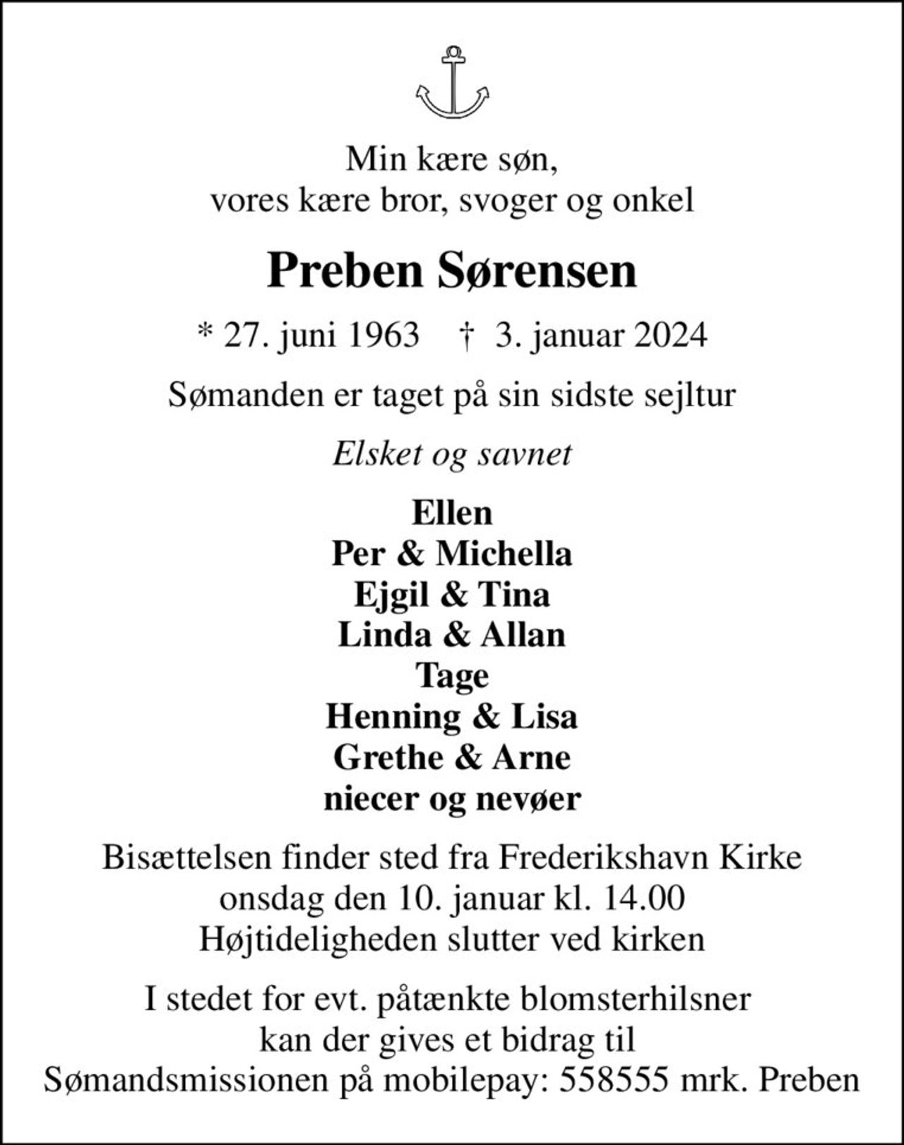 Min kære søn, vores kære bror, svoger og onkel
Preben Sørensen
* 27. juni 1963    ✝ 3. januar 2024
Sømanden er taget på sin sidste sejltur
Elsket og savnet
Ellen Per & Michella Ejgil & Tina Linda & Allan Tage Henning & Lisa Grethe & Arne niecer og nevøer
Bisættelsen finder sted fra Frederikshavn Kirke  onsdag den 10. januar kl. 14.00  Højtideligheden slutter ved kirken
I stedet for evt. påtænkte blomsterhilsner  kan der gives et bidrag til  Sømandsmissionen på mobilepay: 558555 mrk. Preben