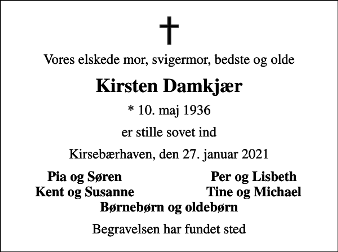 <p>Vores elskede mor, svigermor, bedste og olde<br />Kirsten Damkjær<br />* 10. maj 1936<br />er stille sovet ind<br />Kirsebærhaven, den 27. januar 2021<br />Pia og Søren<br />Per og Lisbeth<br />Kent og Susanne<br />Tine og Michael<br />Begravelsen har fundet sted</p>