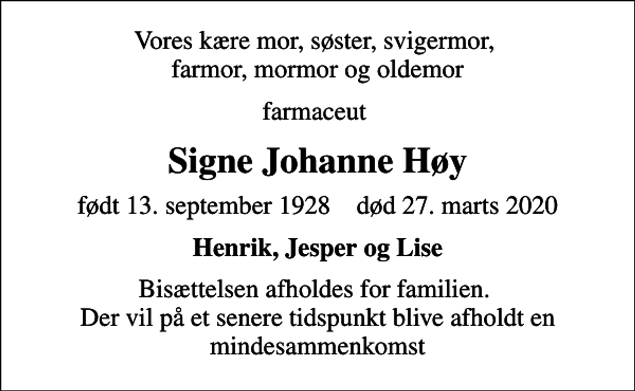 <p>Vores kære mor, søster, svigermor, farmor, mormor og oldemor<br />farmaceut<br />Signe Johanne Høy<br />født 13. september 1928 død 27. marts 2020<br />Henrik, Jesper og Lise<br />Bisættelsen afholdes for familien. Der vil på et senere tidspunkt blive afholdt en mindesammenkomst</p>