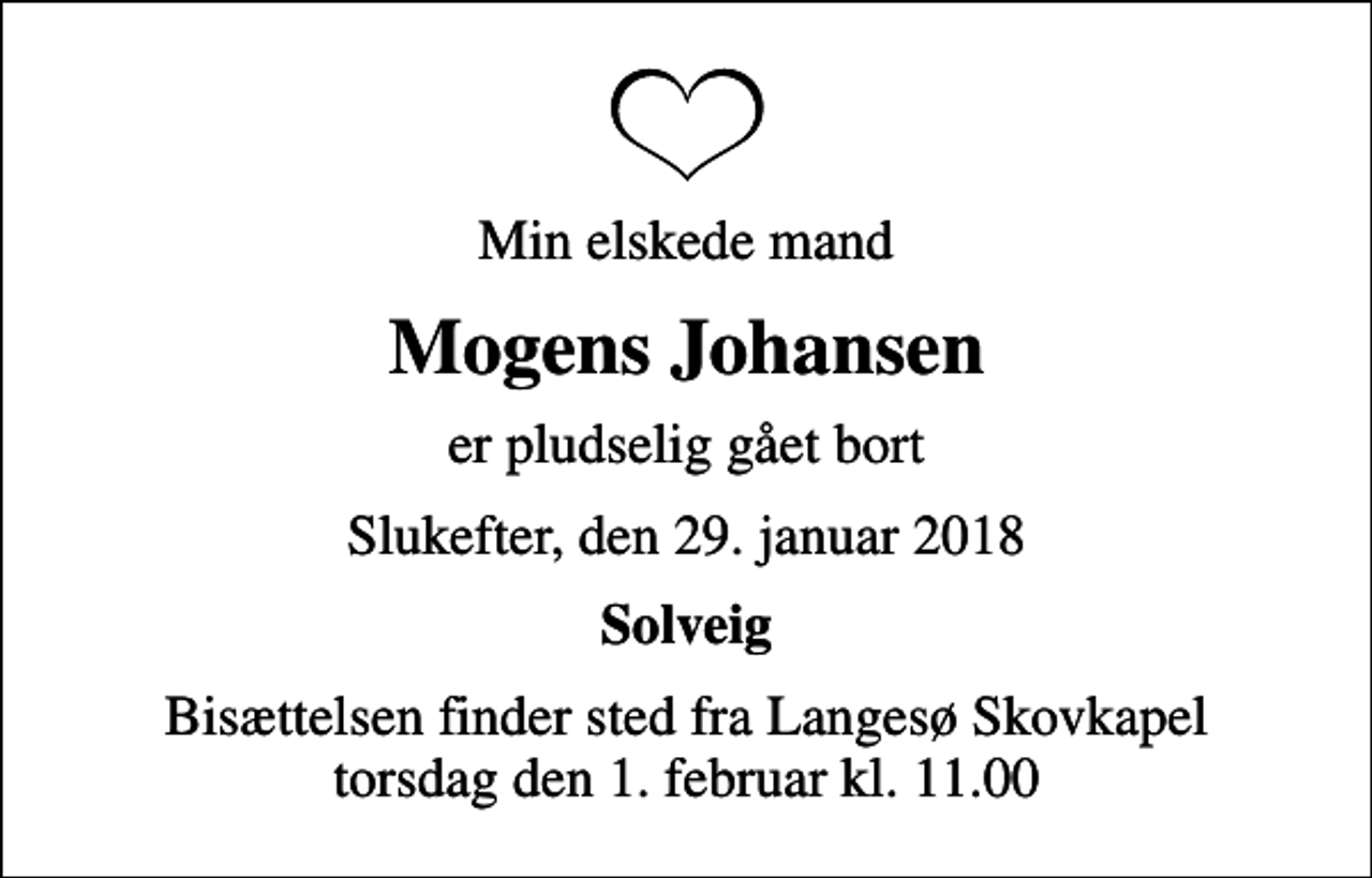 <p>Min elskede mand<br />Mogens Johansen<br />er pludselig gået bort<br />Slukefter, den 29. januar 2018<br />Solveig<br />Bisættelsen finder sted fra Langesø Skovkapel torsdag den 1. februar kl. 11.00</p>