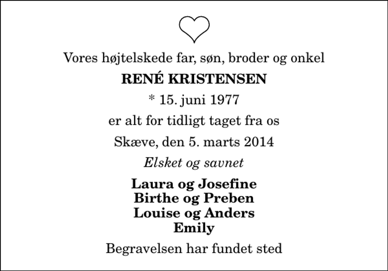 <p>Vores højtelskede far, søn, broder og onkel<br />René Kristensen<br />* 15. juni 1977<br />er alt for tidligt taget fra os<br />Skæve, den 5. marts 2014<br />Elsket og savnet<br />Laura og Josefine Birthe og Preben Louise og Anders Emily<br />Begravelsen har fundet sted</p>