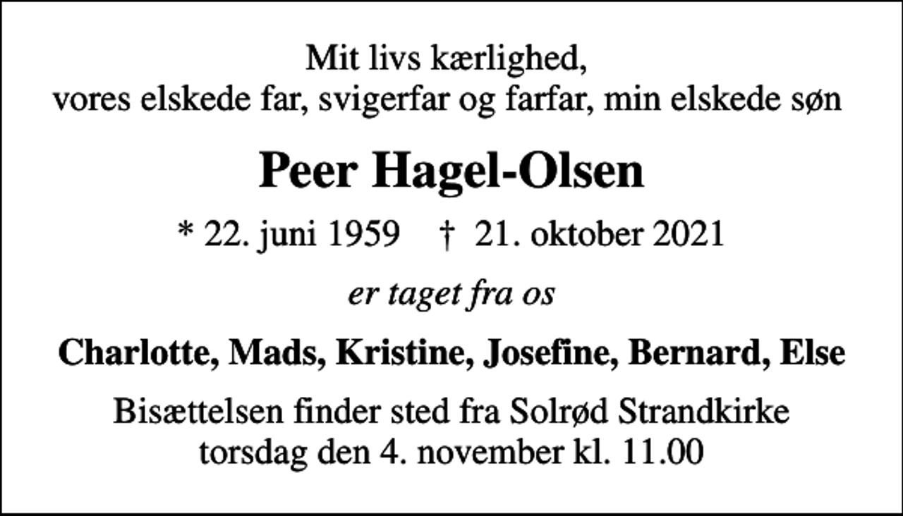 <p>Mit livs kærlighed, vores elskede far, svigerfar og farfar, min elskede søn<br />Peer Hagel-Olsen<br />* 22. juni 1959 ✝ 21. oktober 2021<br />er taget fra os<br />Charlotte, Mads, Kristine, Josefine, Bernard, Else<br />Bisættelsen finder sted fra Solrød Strandkirke torsdag den 4. november kl. 11.00</p>