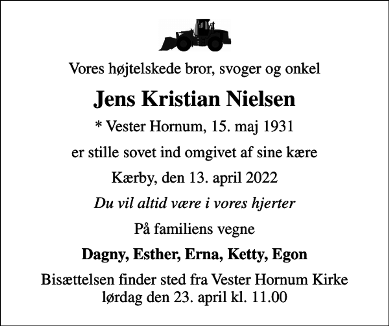 <p>Vores højtelskede bror, svoger og onkel<br />Jens Kristian Nielsen<br />* Vester Hornum, 15. maj 1931<br />er stille sovet ind omgivet af sine kære<br />Kærby, den 13. april 2022<br />Du vil altid være i vores hjerter<br />På familiens vegne<br />Dagny, Esther, Erna, Ketty, Egon<br />Bisættelsen finder sted fra Vester Hornum Kirke lørdag den 23. april kl. 11.00</p>