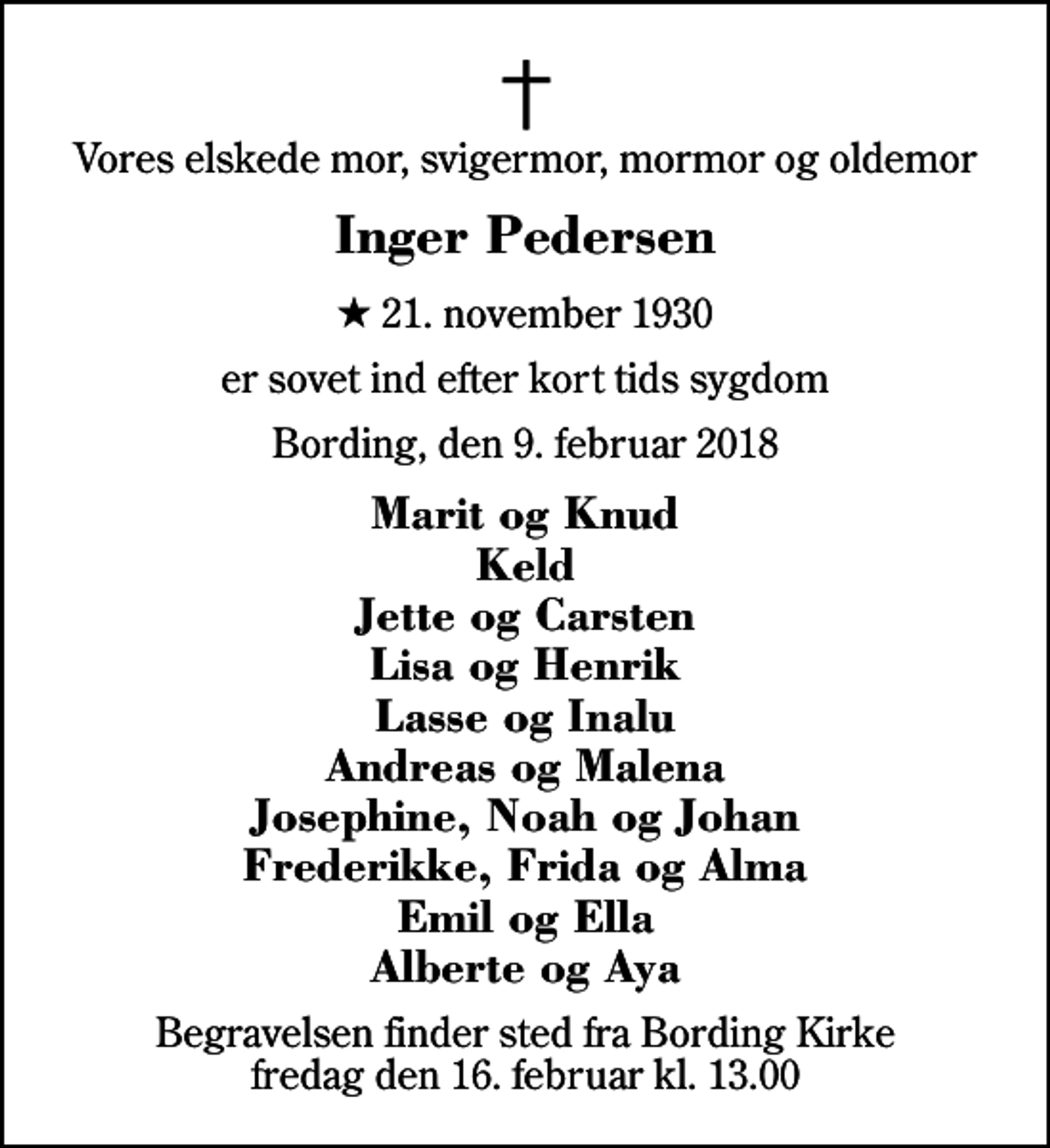 <p>Vores elskede mor, svigermor, mormor og oldemor<br />Inger Pedersen<br />* 21. november 1930<br />er sovet ind efter kort tids sygdom<br />Bording, den 9. februar 2018<br />Marit og Knud Keld Jette og Carsten Lisa og Henrik Lasse og Inalu Andreas og Malena Josephine, Noah og Johan Frederikke, Frida og Alma Emil og Ella Alberte og Aya<br />Begravelsen finder sted fra Bording Kirke fredag den 16. februar kl. 13.00</p>