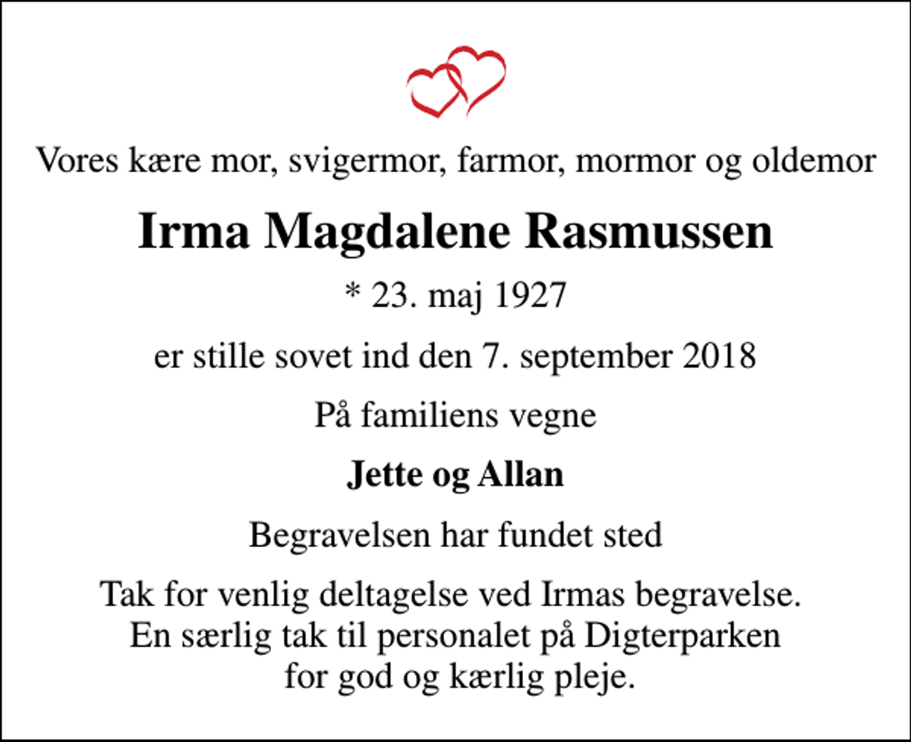 <p>Vores kære mor, svigermor, farmor, mormor og oldemor<br />Irma Magdalene Rasmussen<br />* 23. maj 1927<br />er stille sovet ind den 7. september 2018<br />På familiens vegne<br />Jette og Allan<br />Begravelsen har fundet sted<br />Tak for venlig deltagelse ved Irmas begravelse. En særlig tak til personalet på Digterparken for god og kærlig pleje.</p>