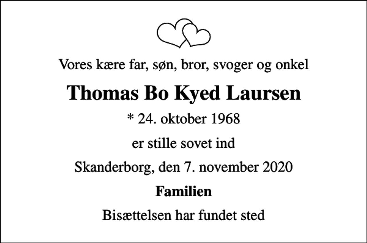 <p>Vores kære far, søn, bror, svoger og onkel<br />Thomas Bo Kyed Laursen<br />* 24. oktober 1968<br />er stille sovet ind<br />Skanderborg, den 7. november 2020<br />Familien<br />Bisættelsen har fundet sted</p>