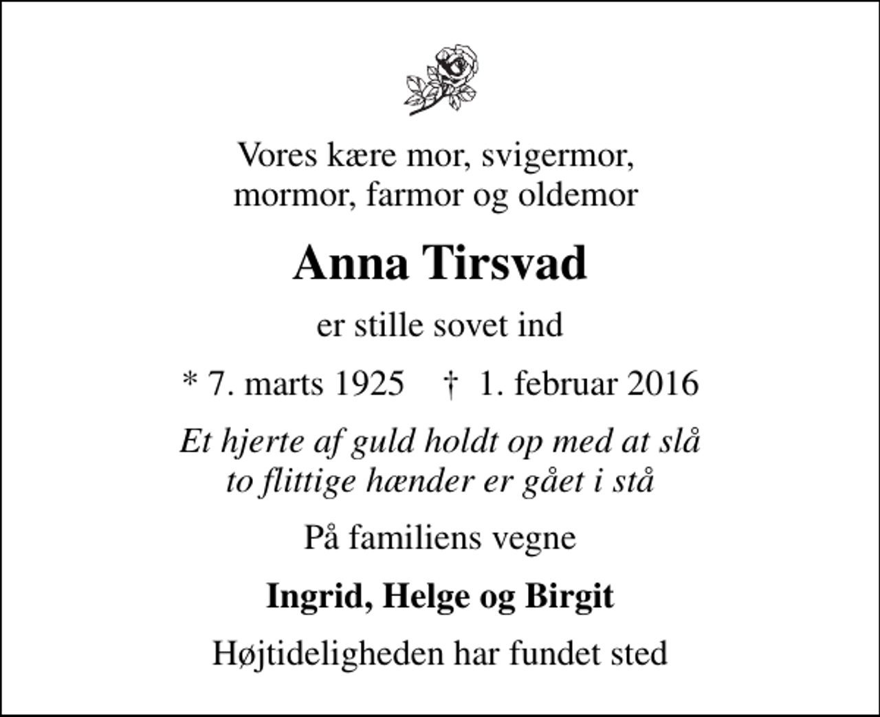 <p>Vores kære mor, svigermor, mormor, farmor og oldemor<br />Anna Tirsvad<br />er stille sovet ind<br />* 7. marts 1925 ✝ 1. februar 2016<br />Et hjerte af guld holdt op med at slå to flittige hænder er gået i stå<br />På familiens vegne<br />Ingrid, Helge og Birgit<br />Højtideligheden har fundet sted</p>