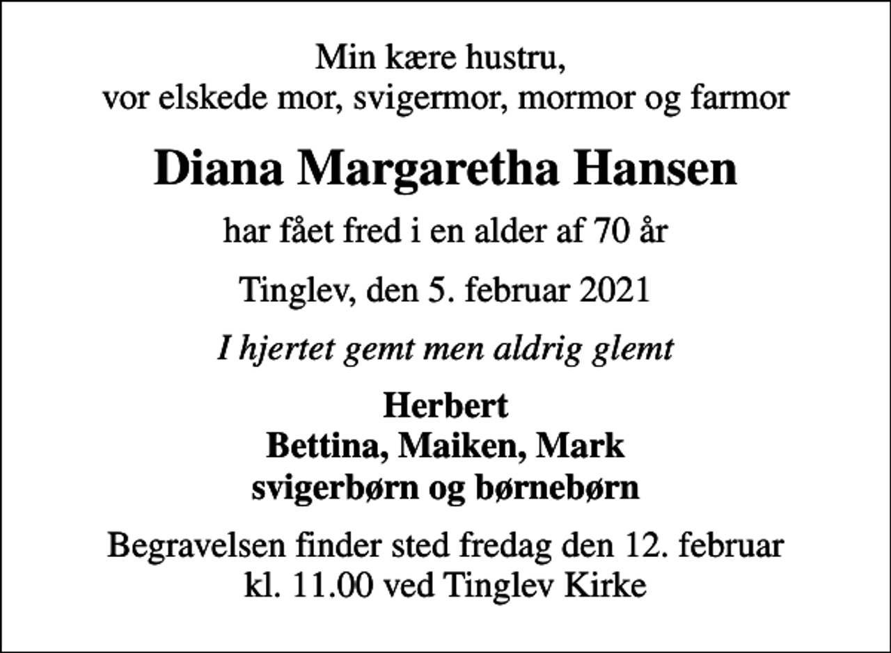 <p>Min kære hustru, vor elskede mor, svigermor, mormor og farmor<br />Diana Margaretha Hansen<br />har fået fred i en alder af 70 år<br />Tinglev, den 5. februar 2021<br />I hjertet gemt men aldrig glemt<br />Herbert Bettina, Maiken, Mark svigerbørn og børnebørn<br />Begravelsen finder sted fredag den 12. februar kl. 11.00 ved Tinglev Kirke</p>