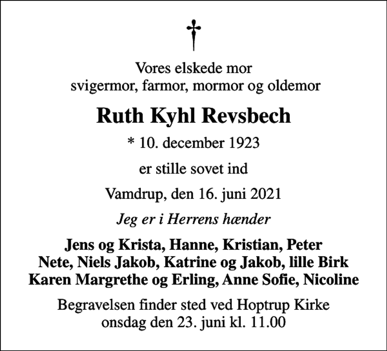 <p>Vores elskede mor svigermor, farmor, mormor og oldemor<br />Ruth Kyhl Revsbech<br />* 10. december 1923<br />er stille sovet ind<br />Vamdrup, den 16. juni 2021<br />Jeg er i Herrens hænder<br />Jens og Krista, Hanne, Kristian, Peter Nete, Niels Jakob, Katrine og Jakob, lille Birk Karen Margrethe og Erling, Anne Sofie, Nicoline<br />Begravelsen finder sted ved Hoptrup Kirke onsdag den 23. juni kl. 11.00</p>