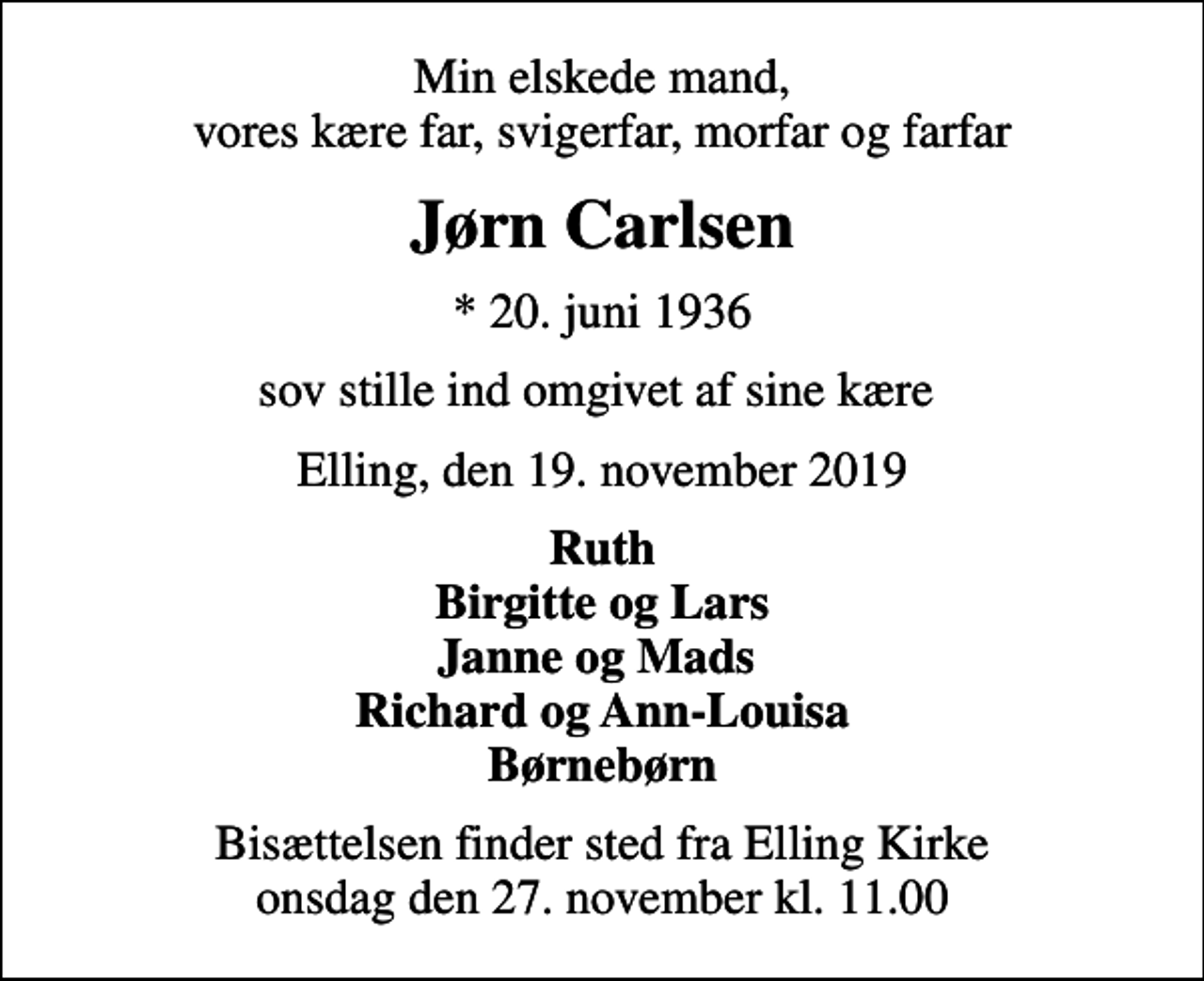 <p>Min elskede mand, vores kære far, svigerfar, morfar og farfar<br />Jørn Carlsen<br />* 20. juni 1936<br />sov stille ind omgivet af sine kære<br />Elling, den 19. november 2019<br />Ruth Birgitte og Lars Janne og Mads Richard og Ann-Louisa Børnebørn<br />Bisættelsen finder sted fra Elling Kirke onsdag den 27. november kl. 11.00</p>