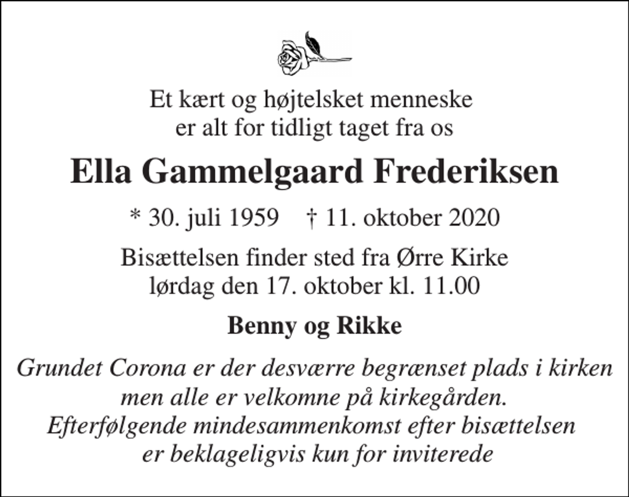 <p>Et kært og højtelsket menneske er alt for tidligt taget fra os<br />Ella Gammelgaard Frederiksen<br />★​ 30. juli 1959​ ✝​ 11. oktober 2020<br />Bisættelsen​ finder sted fra Ørre Kirke​ lørdag den 17. oktober​ kl. 11.00<br />Benny og Rikke<br />Grundet Corona er der desværre begrænset plads i kirken men alle er velkomne på kirkegården. Efterfølgende mindesammenkomst efter bisættelsen er beklageligvis kun for inviterede</p>