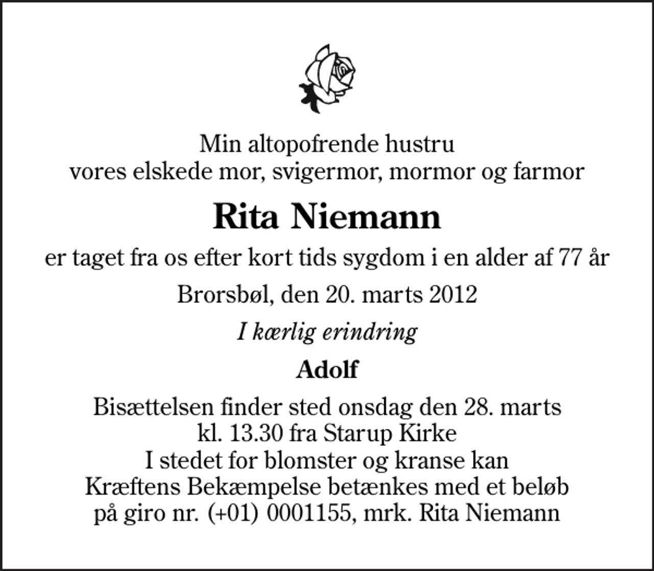 <p>Min altopofrende hustru vores elskede mor, svigermor, mormor og farmor<br />Rita Niemann<br />er taget fra os efter kort tids sygdom i en alder af 77 år<br />Brorsbøl, den 20. marts 2012<br />I kærlig erindring<br />Adolf<br />I stedet for evt. blomster kan man betænke<br />Kræftens Bekæmpelse reg.4183konto0001155mrk. Rita Elisabeth<br />Niemann</p>