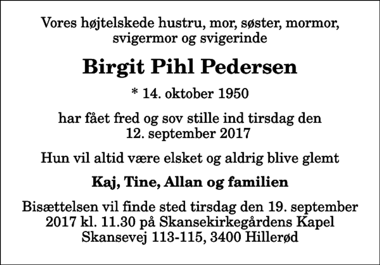 <p>Vores højtelskede hustru, mor, søster, mormor, svigermor og svigerinde<br />Birgit Pihl Pedersen<br />* 14. oktober 1950<br />har fået fred og sov stille ind tirsdag den 12. september 2017<br />Hun vil altid være elsket og aldrig blive glemt<br />Kaj, Tine, Allan og familien<br />Bisættelsen vil finde sted tirsdag den 19. september 2017 kl. 11.30 på Skansekirkegårdens Kapel Skansevej 113-115, 3400 Hillerød</p>