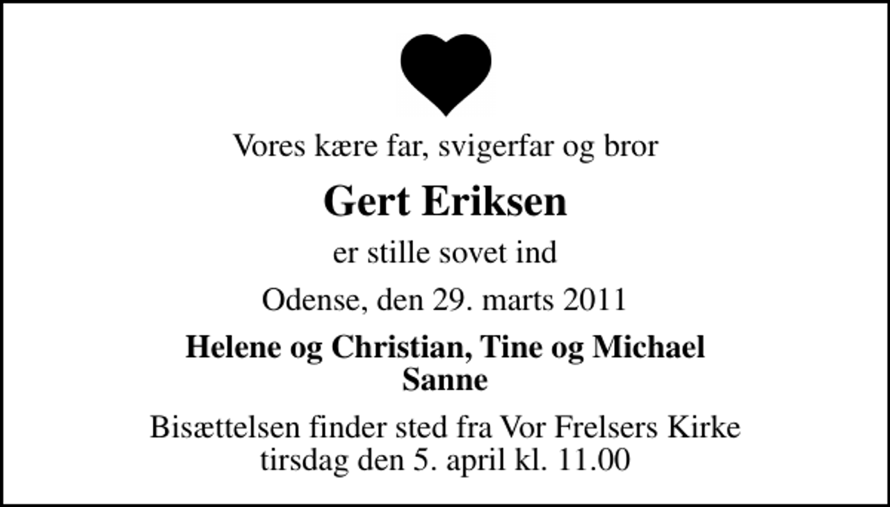 <p>Vores kære far, svigerfar og bror<br />Gert Eriksen<br />er stille sovet ind<br />Odense, den 29. marts 2011<br />Helene og Christian, Tine og Michael Sanne<br />Bisættelsen finder sted fra Vor Frelsers Kirke tirsdag den 5. april kl. 11.00</p>