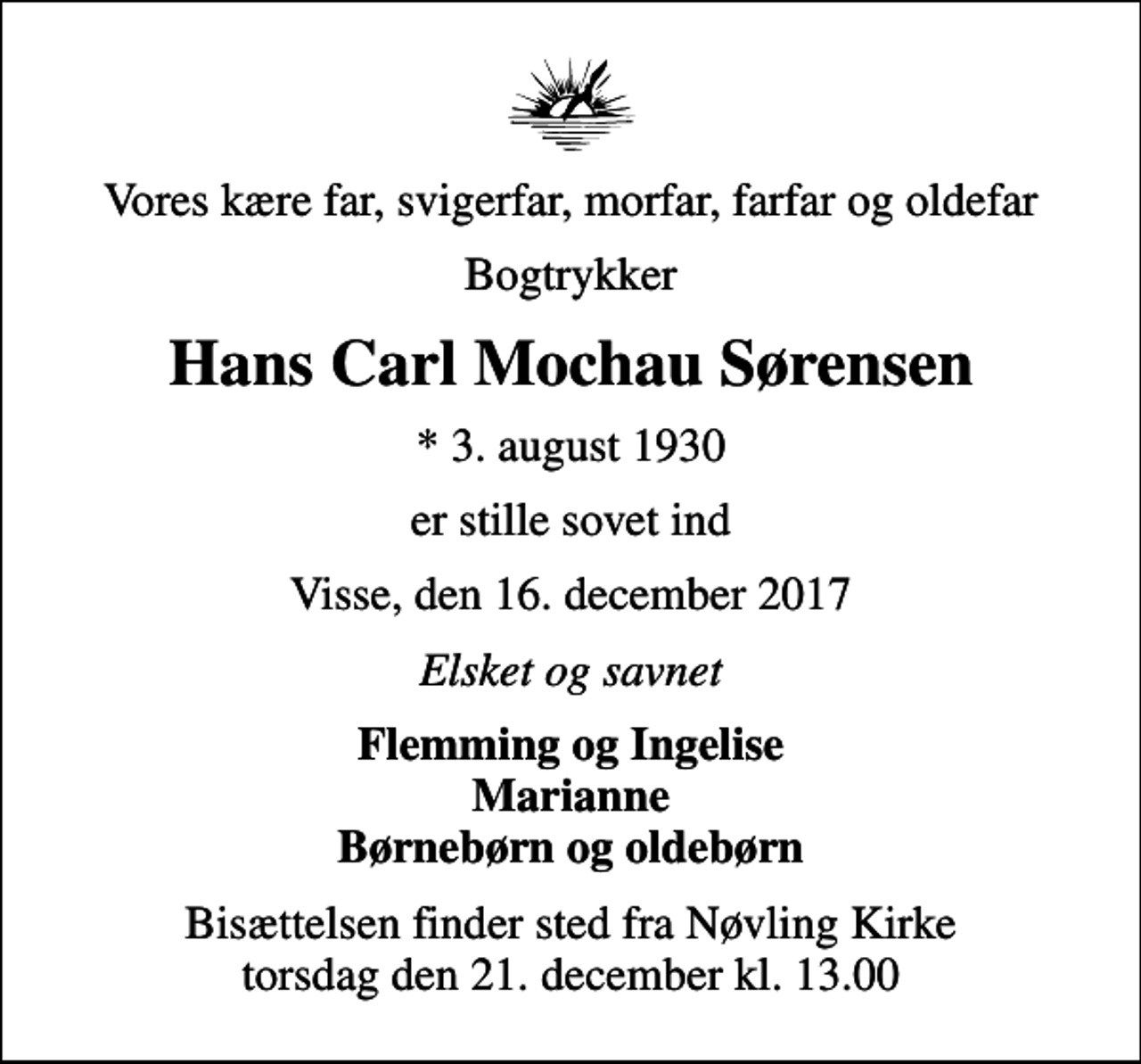 <p>Vores kære far, svigerfar, morfar, farfar og oldefar<br />Bogtrykker<br />Hans Carl Mochau Sørensen<br />* 3. august 1930<br />er stille sovet ind<br />Visse, den 16. december 2017<br />Elsket og savnet<br />Flemming og Ingelise Marianne Børnebørn og oldebørn<br />Bisættelsen finder sted fra Nøvling Kirke torsdag den 21. december kl. 13.00</p>