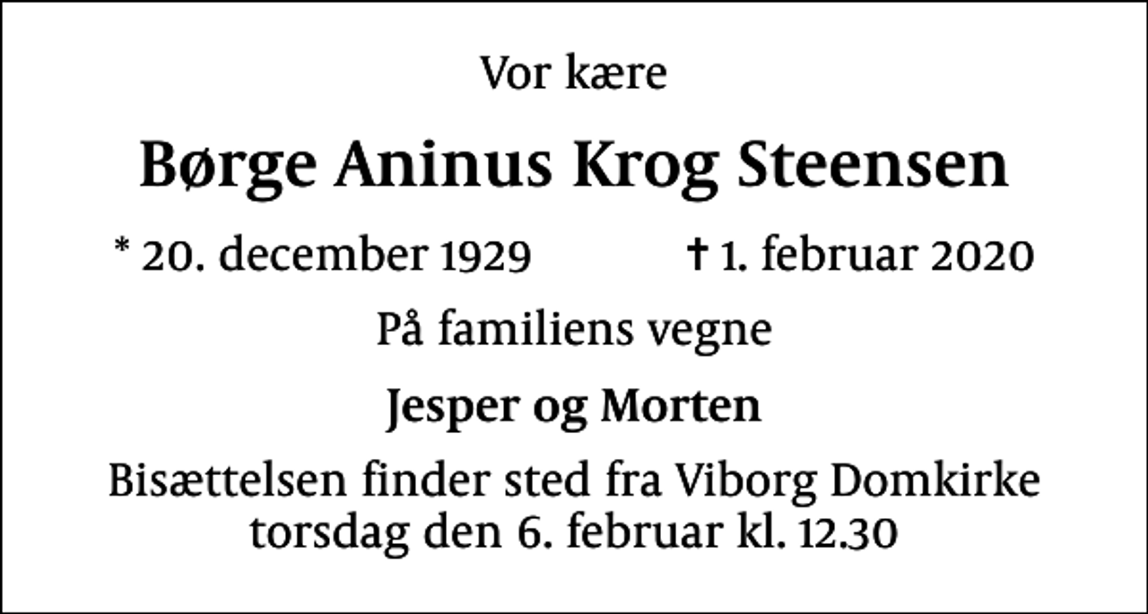 <p>Vor kære<br />Børge Aninus Krog Steensen<br />* 20. december 1929 ✝ 1. februar 2020<br />På familiens vegne<br />Jesper og Morten<br />Bisættelsen finder sted fra Viborg Domkirke torsdag den 6. februar kl. 12.30</p>