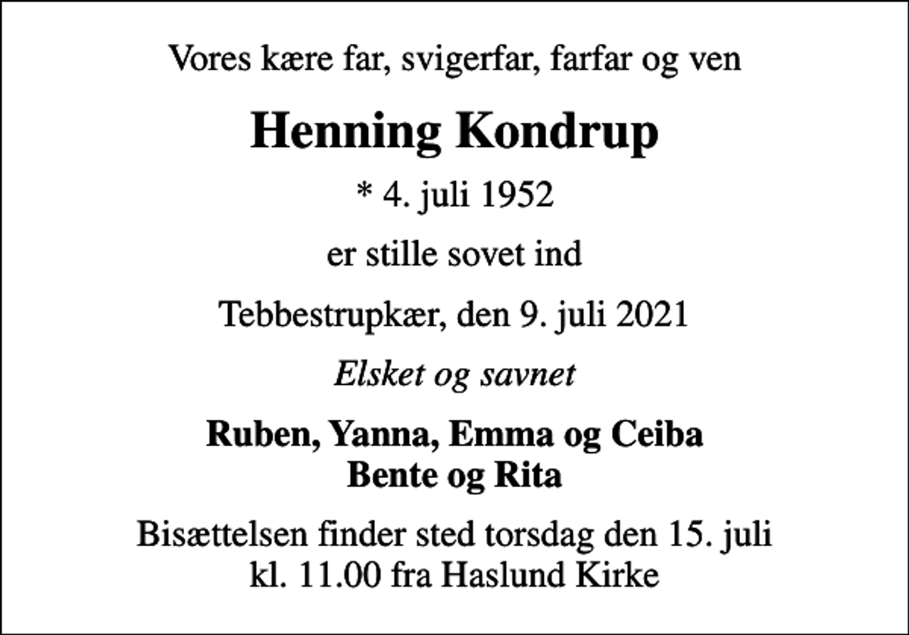 <p>Vores kære far, svigerfar, farfar og ven<br />Henning Kondrup<br />* 4. juli 1952<br />er stille sovet ind<br />Tebbestrupkær, den 9. juli 2021<br />Elsket og savnet<br />Ruben, Yanna, Emma og Ceiba Bente og Rita<br />Bisættelsen finder sted torsdag den 15. juli kl. 11.00 fra Haslund Kirke</p>
