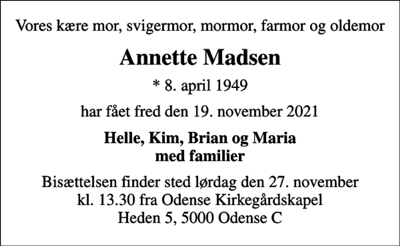 <p>Vores kære mor, svigermor, mormor, farmor og oldemor<br />Annette Madsen<br />* 8. april 1949<br />har fået fred den 19. november 2021<br />Helle, Kim, Brian og Maria med familier<br />Bisættelsen finder sted lørdag den 27. november kl. 13.30 fra Odense Kirkegårdskapel Heden 5, 5000 Odense C</p>