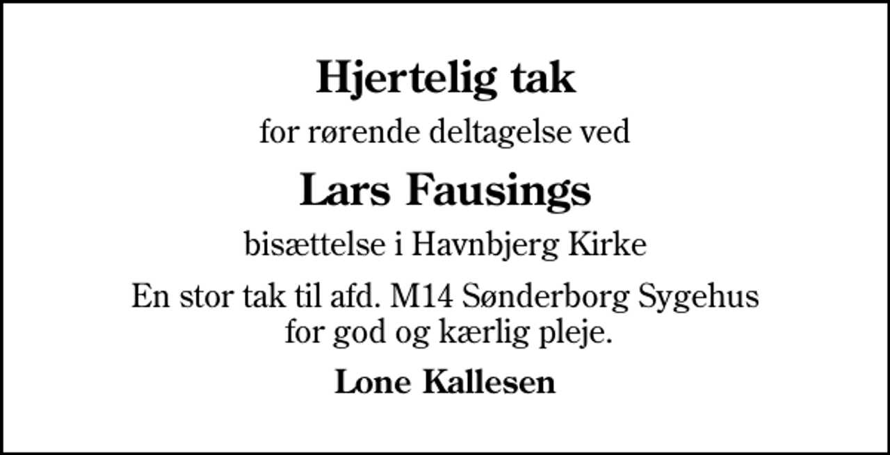 <p>Hjertelig tak<br />for rørende deltagelse ved<br />Lars Fausings<br />bisættelse i Havnbjerg Kirke<br />En stor tak til afd. M14 Sønderborg Sygehus for god og kærlig pleje.<br />Lone Kallesen</p>