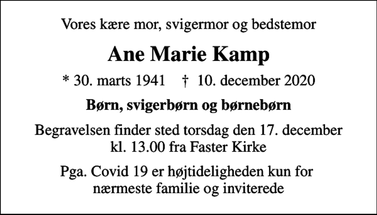 <p>Vores kære mor, svigermor og bedstemor<br />Ane Marie Kamp<br />* 30. marts 1941 ✝ 10. december 2020<br />Børn, svigerbørn og børnebørn<br />Begravelsen finder sted torsdag den 17. december kl. 13.00 fra Faster Kirke<br />Pga. Covid 19 er højtideligheden kun for nærmeste familie og inviterede</p>