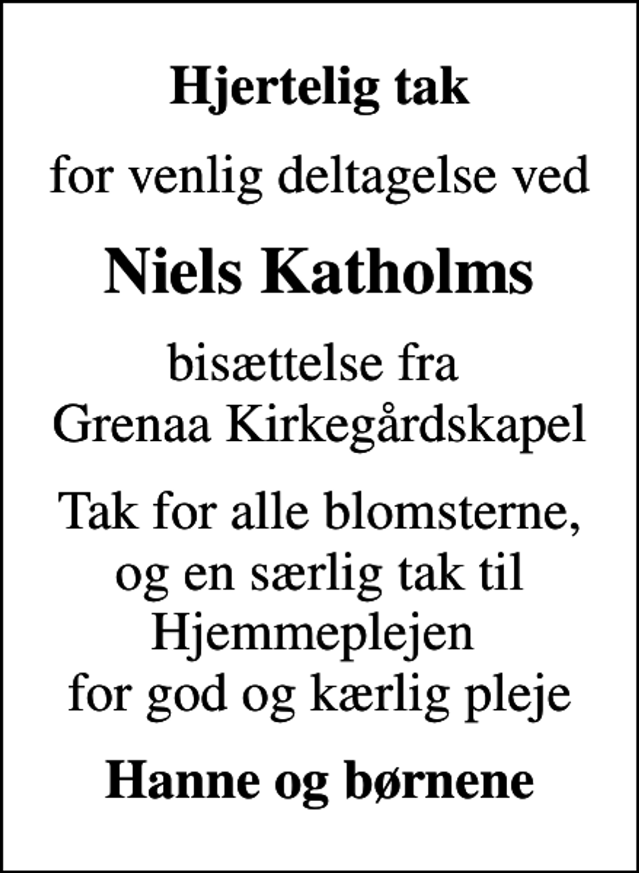<p>Hjertelig tak<br />for venlig deltagelse ved<br />Niels Katholms<br />bisættelse fra Grenaa Kirkegårdskapel<br />Tak for alle blomsterne, og en særlig tak til Hjemmeplejen for god og kærlig pleje<br />Hanne og børnene</p>