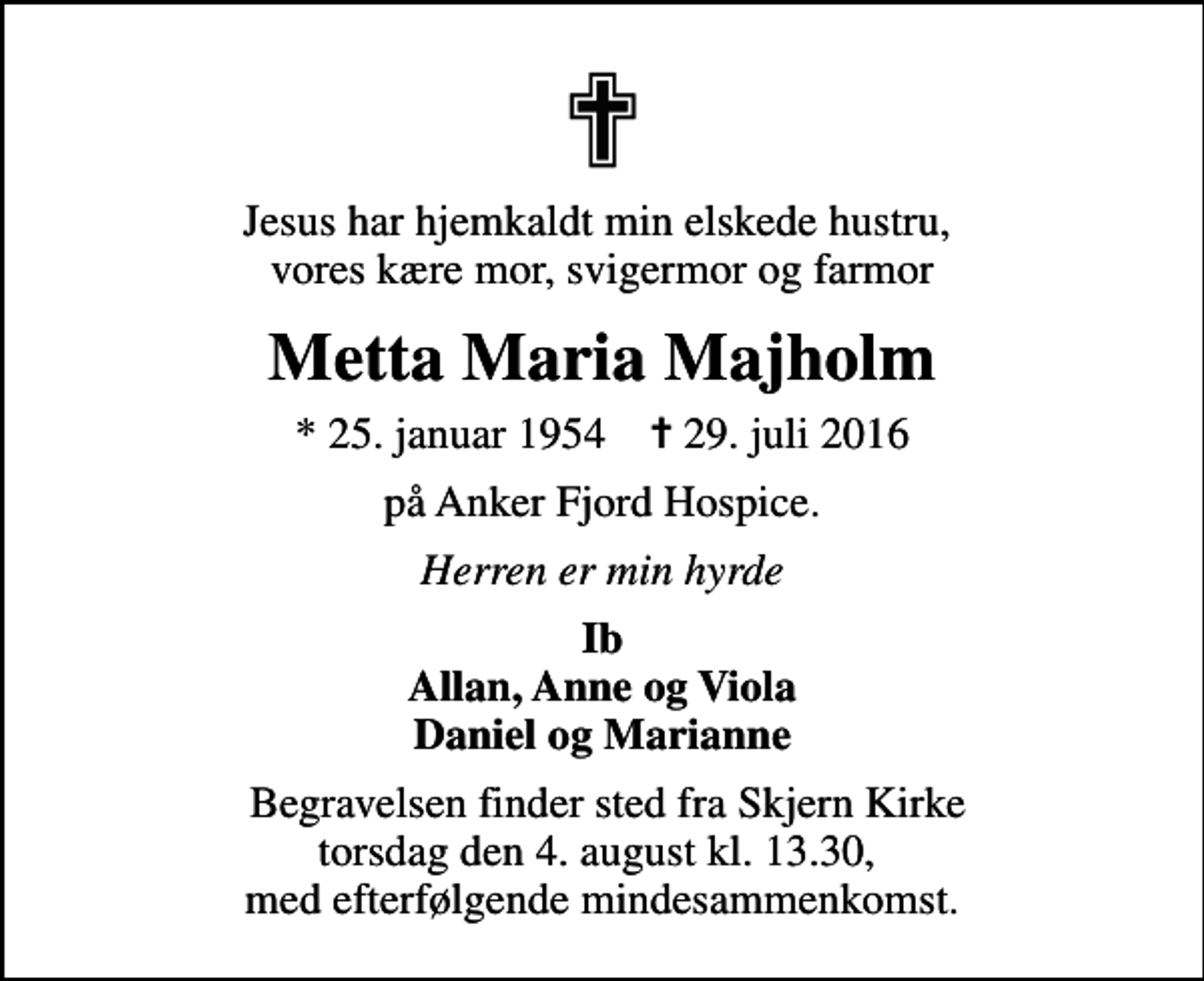 <p>Jesus har hjemkaldt min elskede hustru, vores kære mor, svigermor og farmor<br />Metta Maria Majholm<br />* 25. januar 1954 ✝ 29. juli 2016<br />på Anker Fjord Hospice.<br />Herren er min hyrde<br />Ib Allan, Anne og Viola Daniel og Marianne<br />Begravelsen finder sted fra Skjern Kirke torsdag den 4. august kl. 13.30, med efterfølgende mindesammenkomst.</p>