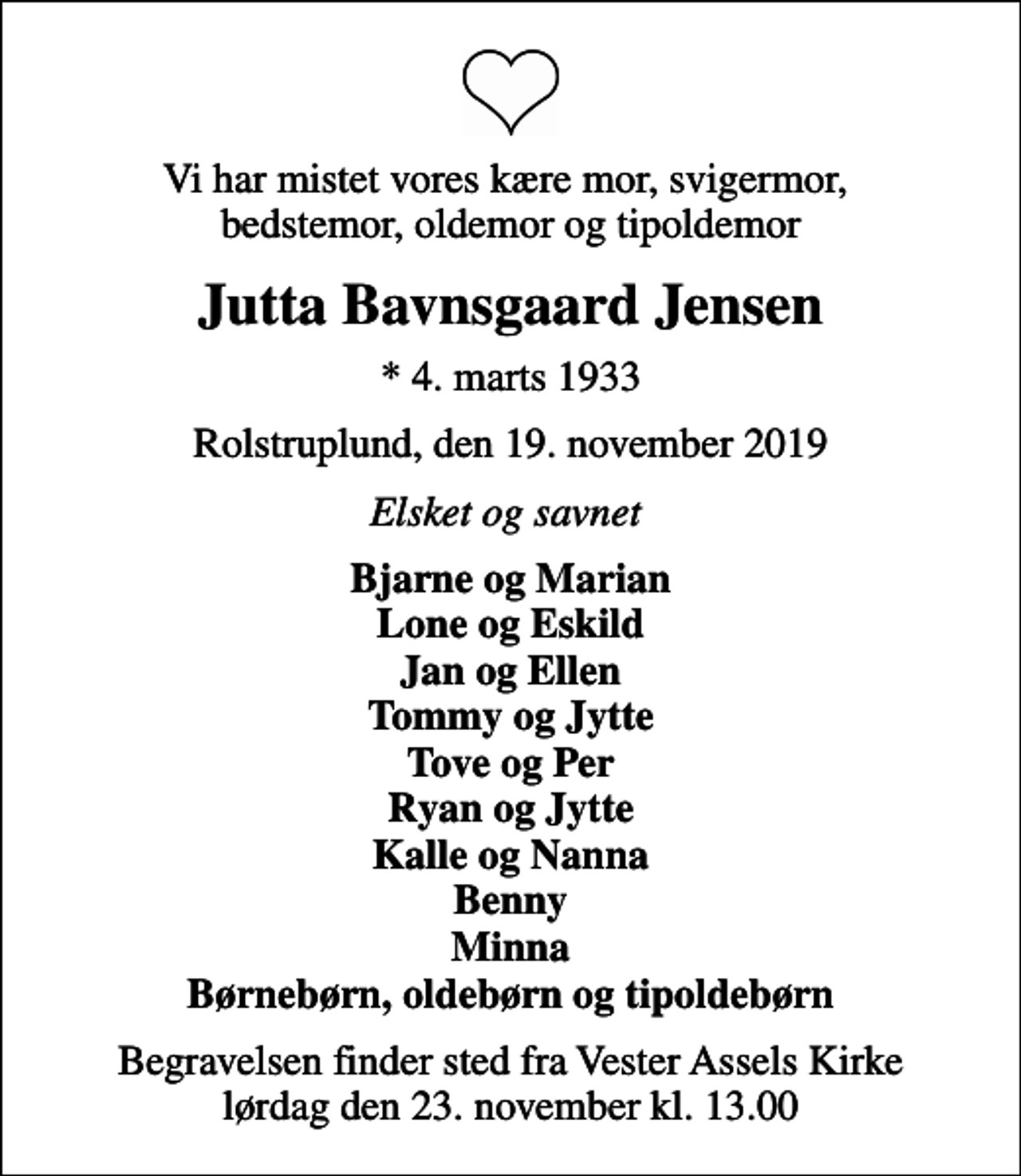 <p>Vi har mistet vores kære mor, svigermor, bedstemor, oldemor og tipoldemor<br />Jutta Bavnsgaard Jensen<br />* 4. marts 1933<br />Rolstruplund, den 19. november 2019<br />Elsket og savnet<br />Bjarne og Marian Lone og Eskild Jan og Ellen Tommy og Jytte Tove og Per Ryan og Jytte Kalle og Nanna Benny Minna Børnebørn, oldebørn og tipoldebørn<br />Begravelsen finder sted fra Vester Assels Kirke lørdag den 23. november kl. 13.00</p>