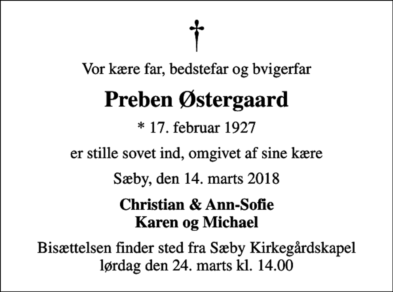 <p>Vor kære far, bedstefar og bvigerfar<br />Preben Østergaard<br />* 17. februar 1927<br />er stille sovet ind, omgivet af sine kære<br />Sæby, den 14. marts 2018<br />Christian &amp; Ann-Sofie Karen og Michael<br />Bisættelsen finder sted fra Sæby Kirkegårdskapel lørdag den 24. marts kl. 14.00</p>