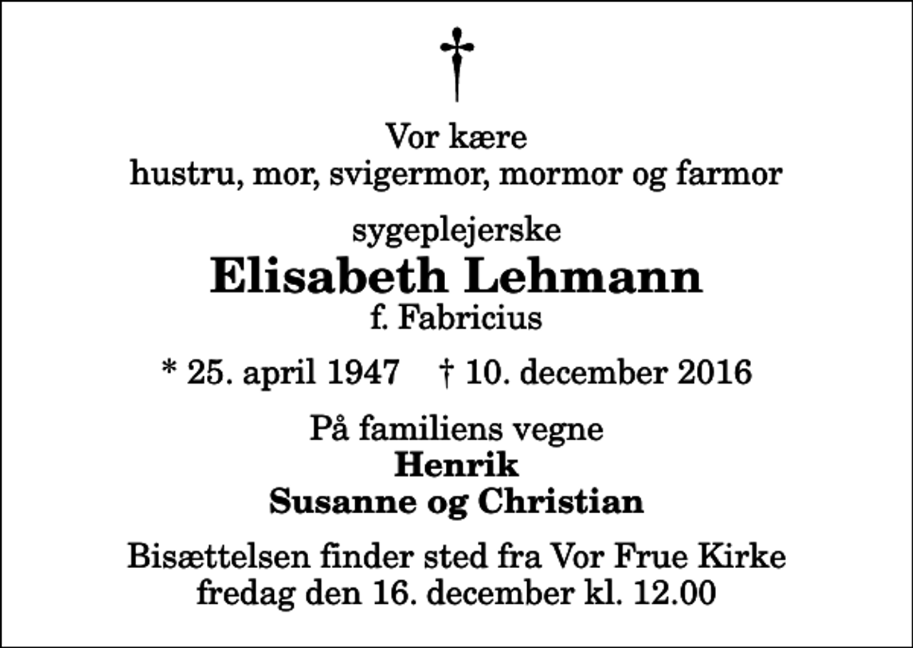 <p>Vor kære hustru, mor, svigermor, mormor og farmor<br />sygeplejerske<br />Elisabeth Lehmann<br />f. Fabricius<br />* 25. april 1947 ✝ 10. december 2016<br />På familiens vegne<br />Henrik Susanne og Christian<br />Bisættelsen finder sted fra Vor Frue Kirke fredag den 16. december kl. 12.00</p>