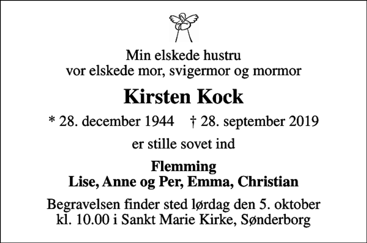 <p>Min elskede hustru vor elskede mor, svigermor og mormor<br />Kirsten Kock<br />* 28. december 1944 ✝ 28. september 2019<br />er stille sovet ind<br />Flemming Lise, Anne og Per, Emma, Christian<br />Begravelsen finder sted lørdag den 5. oktober kl. 10.00 i Sankt Marie Kirke, Sønderborg</p>