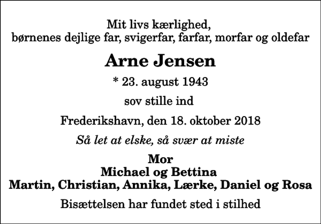 <p>Mit livs kærlighed, børnenes dejlige far, svigerfar, farfar, morfar og oldefar<br />Arne Jensen<br />* 23. august 1943<br />sov stille ind<br />Frederikshavn, den 18. oktober 2018<br />Så let at elske, så svær at miste<br />Mor Michael og Bettina Martin, Christian, Annika, Lærke, Daniel og Rosa<br />Bisættelsen har fundet sted i stilhed</p>