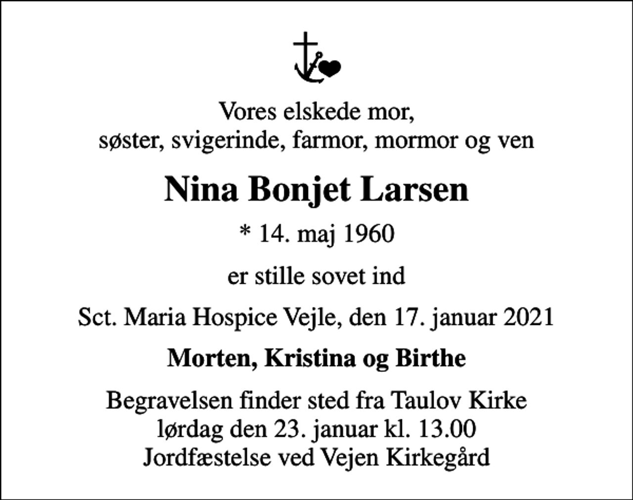 <p>Vores elskede mor, søster, svigerinde, farmor, mormor og ven<br />Nina Bonjet Larsen<br />* 14. maj 1960<br />er stille sovet ind<br />Sct. Maria Hospice Vejle, den 17. januar 2021<br />Morten, Kristina og Birthe<br />Begravelsen finder sted fra Taulov Kirke lørdag den 23. januar kl. 13.00 Jordfæstelse ved Vejen Kirkegård</p>