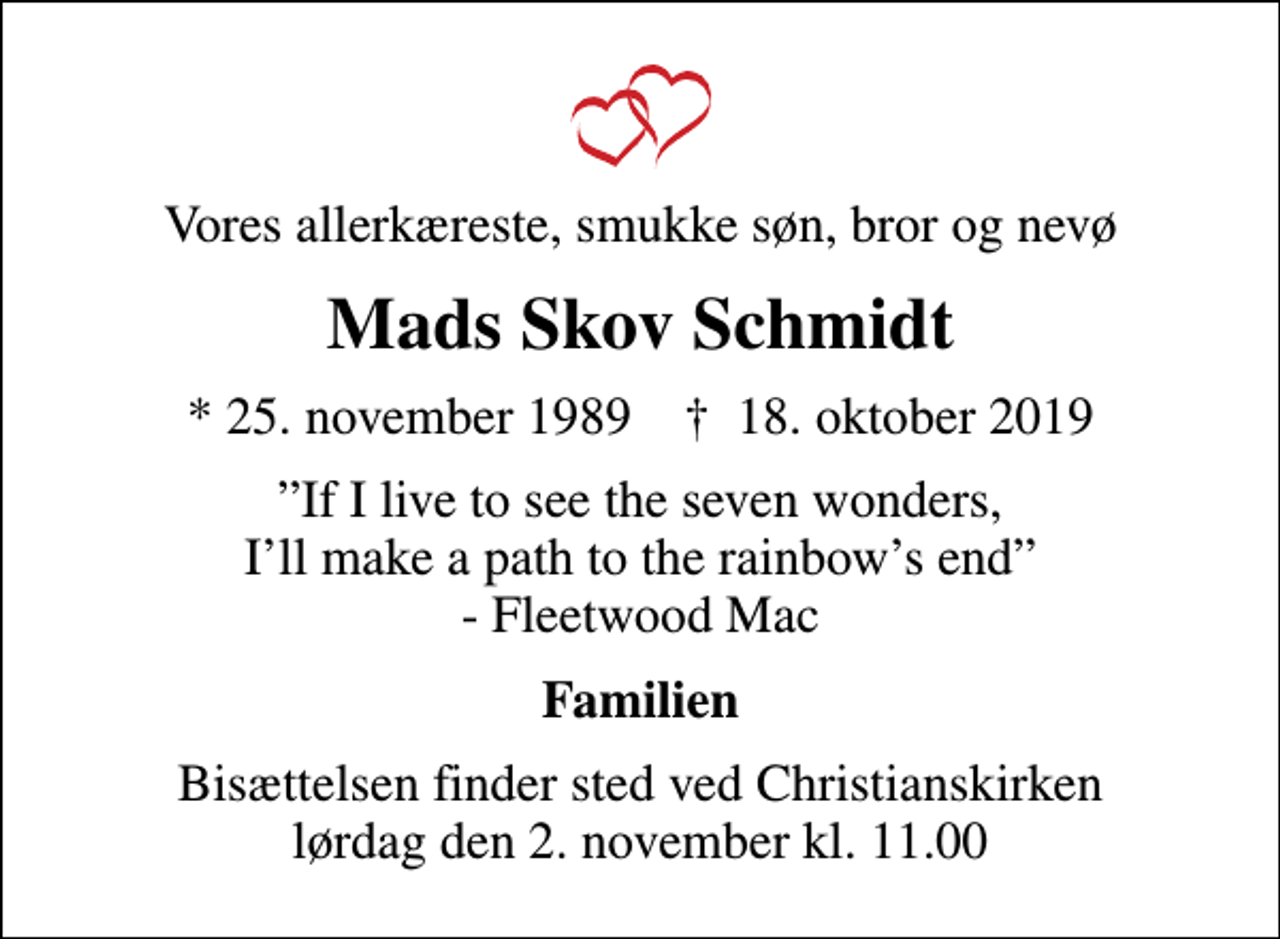 <p>Vores allerkæreste, smukke søn, bror og nevø<br />Mads Skov Schmidt<br />* 25. november 1989 ✝ 18. oktober 2019<br />If I live to see the seven wonders, Ill make a path to the rainbows end - Fleetwood Mac<br />Familien<br />Bisættelsen finder sted ved Christianskirken lørdag den 2. november kl. 11.00</p>