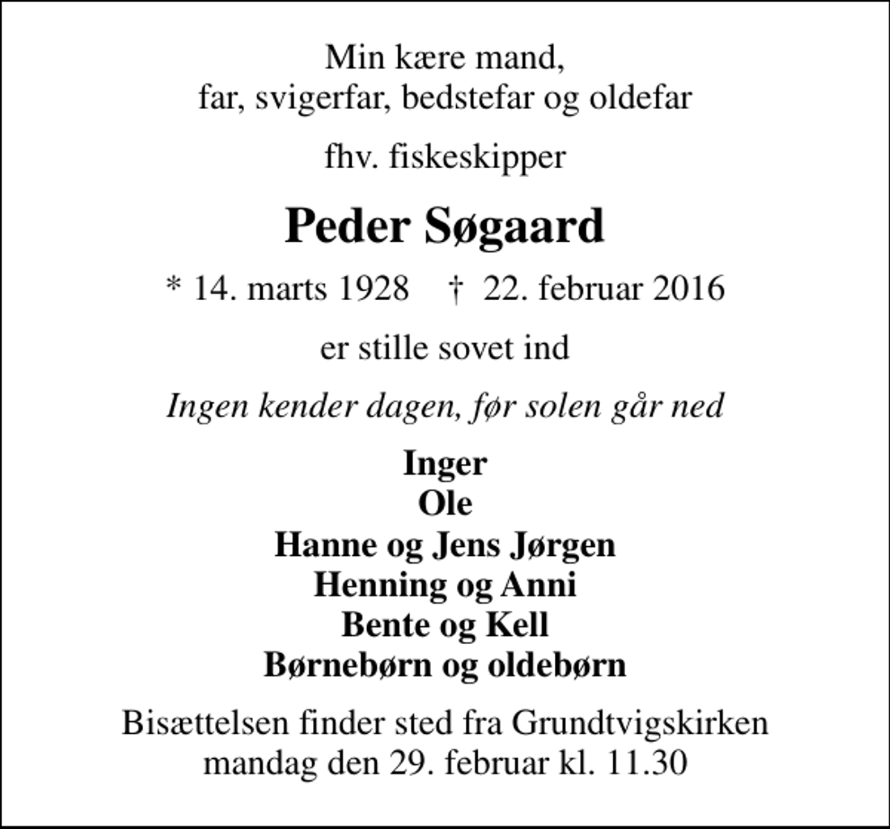<p>Min kære mand, far, svigerfar, bedstefar og oldefar<br />fhv. fiskeskipper<br />Peder Søgaard<br />* 14. marts 1928 ✝ 22. februar 2016<br />er stille sovet ind<br />Ingen kender dagen, før solen går ned<br />Inger<br />Bisættelsen finder sted fra Grundtvigskirken mandag den 29. februar kl. 11.30</p>