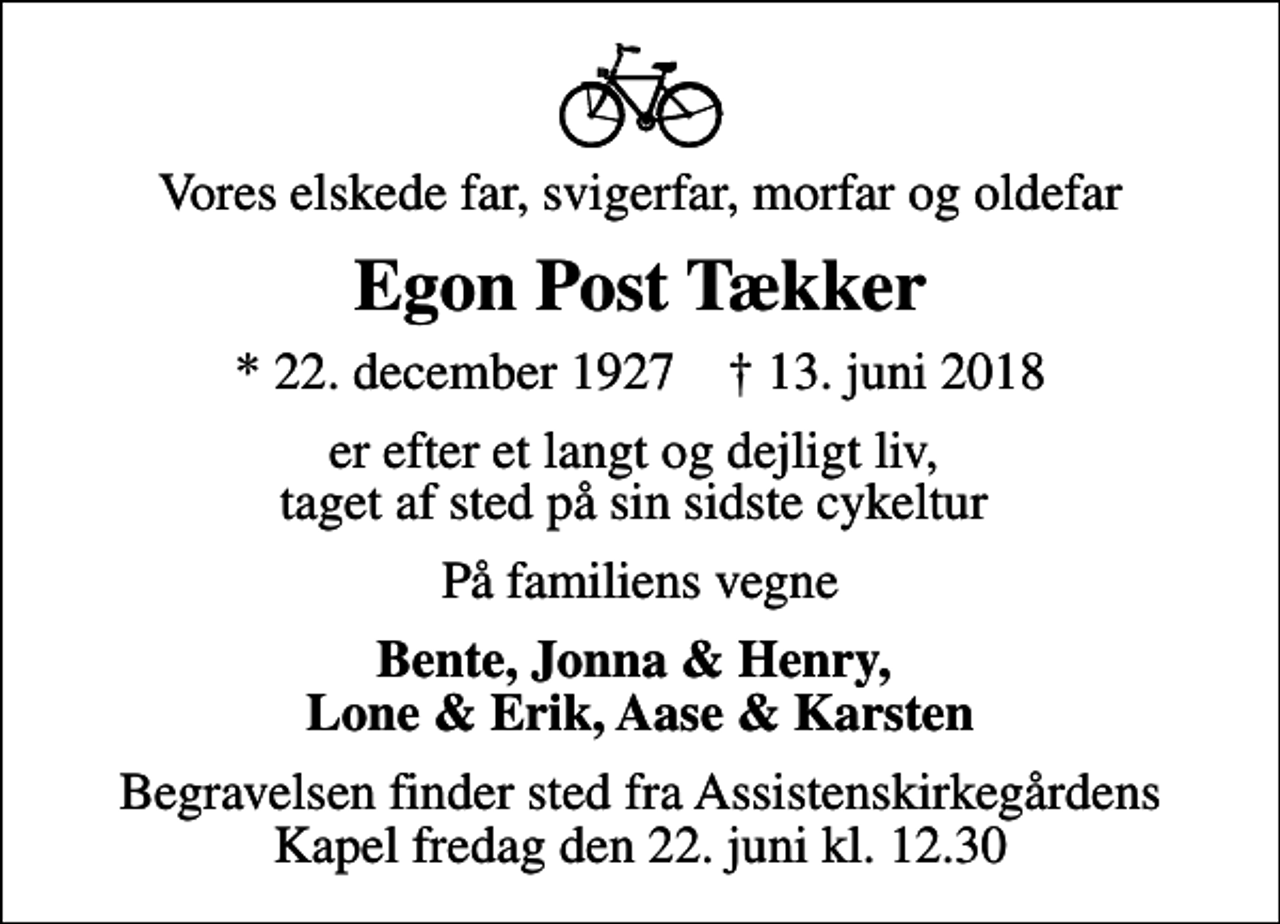 <p>Vores elskede far, svigerfar, morfar og oldefar<br />Egon Post Tækker<br />* 22. december 1927 ✝ 13. juni 2018<br />er efter et langt og dejligt liv, taget af sted på sin sidste cykeltur<br />På familiens vegne<br />Bente, Jonna &amp; Henry, Lone &amp; Erik, Aase &amp; Karsten<br />Begravelsen finder sted fra Assistenskirkegårdens Kapel fredag den 22. juni kl. 12.30</p>
