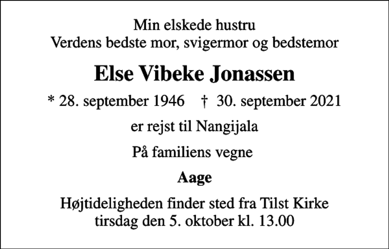 <p>Min elskede hustru Verdens bedste mor, svigermor og bedstemor<br />Else Vibeke Jonassen<br />* 28. september 1946 ✝ 30. september 2021<br />er rejst til Nangijala<br />På familiens vegne<br />Aage<br />Højtideligheden finder sted fra Tilst Kirke tirsdag den 5. oktober kl. 13.00</p>