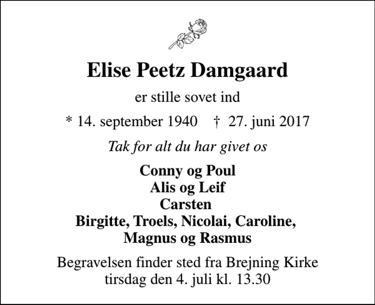 <p>Elise Peetz Damgaard<br />er stille sovet ind<br />* 14. september 1940 ✝ 27. juni 2017<br />Tak for alt du har givet os<br />Conny og Poul Alis og Leif Carsten Birgitte, Troels, Nicolai, Caroline, Magnus og Rasmus<br />Begravelsen finder sted fra Brejning Kirke tirsdag den 4. juli kl. 13.30</p>