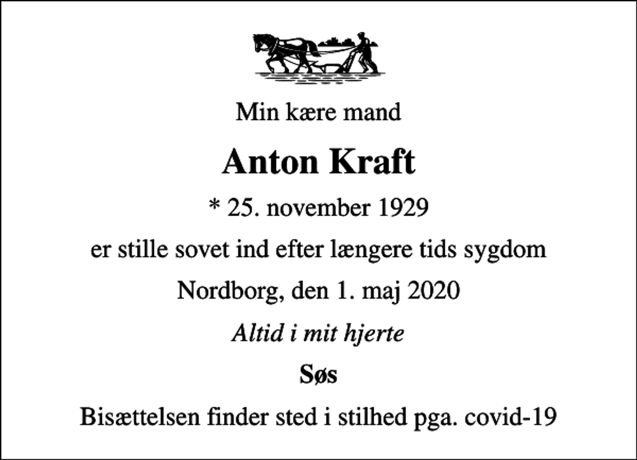 <p>Min kære mand<br />Anton Kraft<br />* 25. november 1929<br />er stille sovet ind efter længere tids sygdom<br />Nordborg, den 1. maj 2020<br />Altid i mit hjerte<br />Søs<br />Bisættelsen finder sted i stilhed pga. covid-19</p>